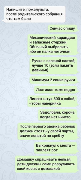 – Напишите, пожалуйста, после родительского собрания, что там было.
– Сейчас опишу. Механический карандаш и запасные стержни. Обычный выбросить, ибо он палка неточная. Ручка с зеленой пастой, лучше 10 (если память девичья). Минимум 2 синие ручки. Ластиков тоже ведро. Линеек штук 300 с собой, чтобы наверняка. Задолбали, короче, когда нет ничего. После первого звонка ребёнок должен стоять у своей парты, иначе лопатой по хребту. Выкрикнул с места — заклеят рот. Домашку спрашивать нельзя, дети должны сами разруливать свой косяк с домашкой.