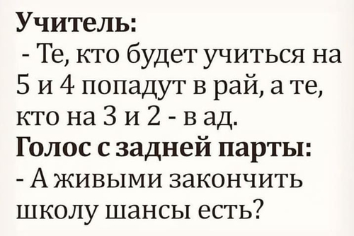 Учитель:
– Те, кто будет учиться на 5 и 4 попадут в рай, а те, кто на 3 и 2 — в ад.
Голос с задней парты:
– А живыми закончить школу шансы есть?