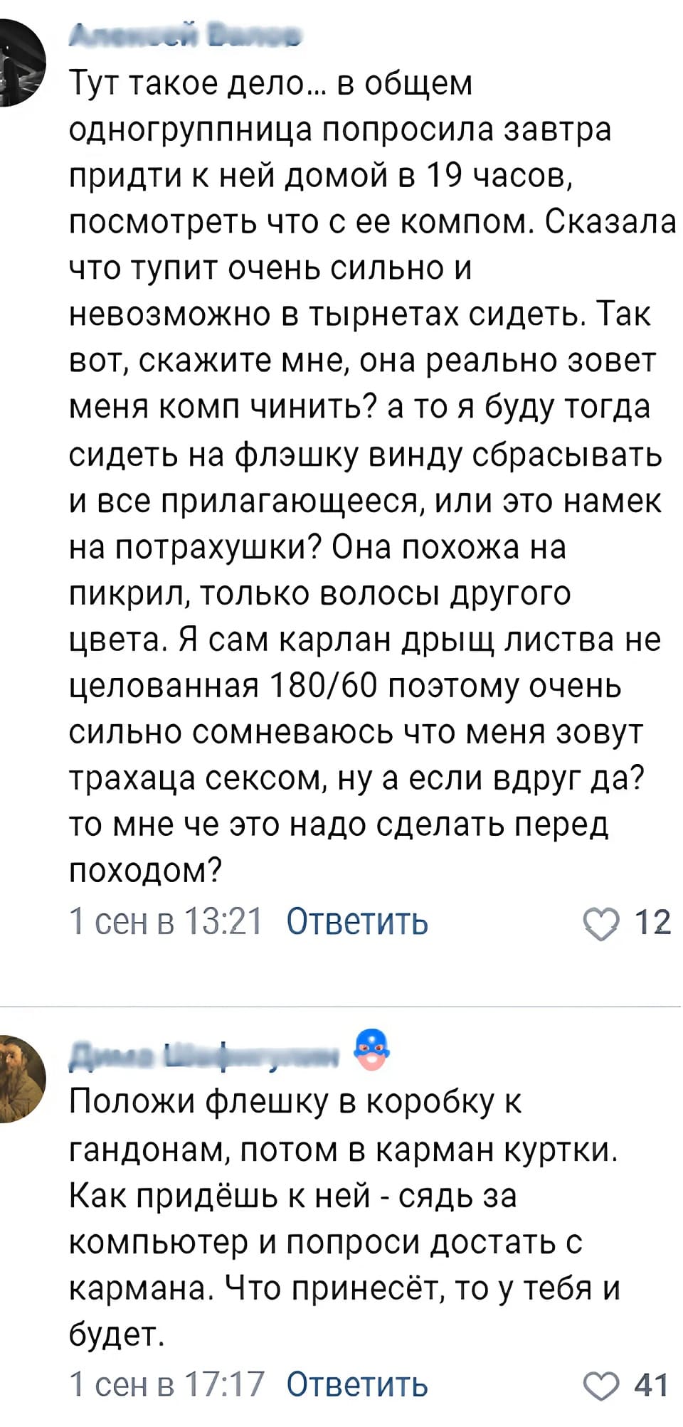 – Тут такое дело... в общем одногруппница попросила завтра придти к ней домой в 19 часов, посмотреть что с ее компом. Сказала что тупит очень сильно и невозможно в тырнетах сидеть. Так вот, скажите мне, она реально зовет меня комп чинить? а то я буду тогда сидеть на флэшку винду сбрасывать и все прилагающееся, или это намек на потрахушки? Она похожа на пикрил, только волосы другого цвета. Я сам карлан дрыщ листва не целованная 180/60 поэтому очень сильно сомневаюсь что меня зовут трахаца сексом, ну а если вдруг да? то мне че это надо сделать перед походом?
– Положи флешку в коробку к гандонам, потом в карман куртки. Как придёшь к ней — сядь за компьютер и попроси достать с кармана. Что принесёт, то у тебя и будет.