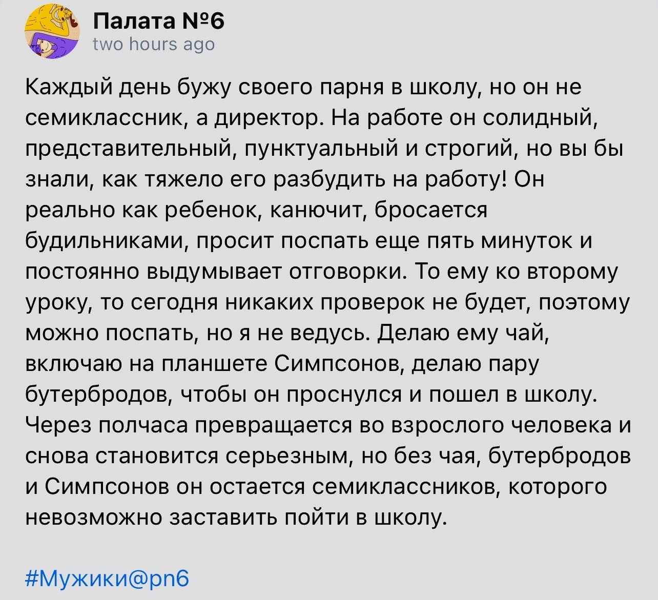 Каждый день бужу своего парня в школу, но он не семиклассник, а директор. На работе он солидный, представительный, пунктуальный и строгий, но вы бы знали, как тяжело его разбудить на работу! Он реально как ребенок, канючит, бросается будильниками, просит поспать еще пять минуток и постоянно выдумывает отговорки. То ему ко второму уроку, то сегодня никаких проверок не будет, поэтому можно поспать, но я не ведусь. Делаю ему чай, включаю на планшете Симпсонов, делаю пару бутербродов, чтобы он проснулся и пошел в школу. Через полчаса превращается во взрослого человека и снова становится серьезным, но без чая, бутербродов и Симпсонов он остается семиклассников, которого невозможно заставить пойти в школу.