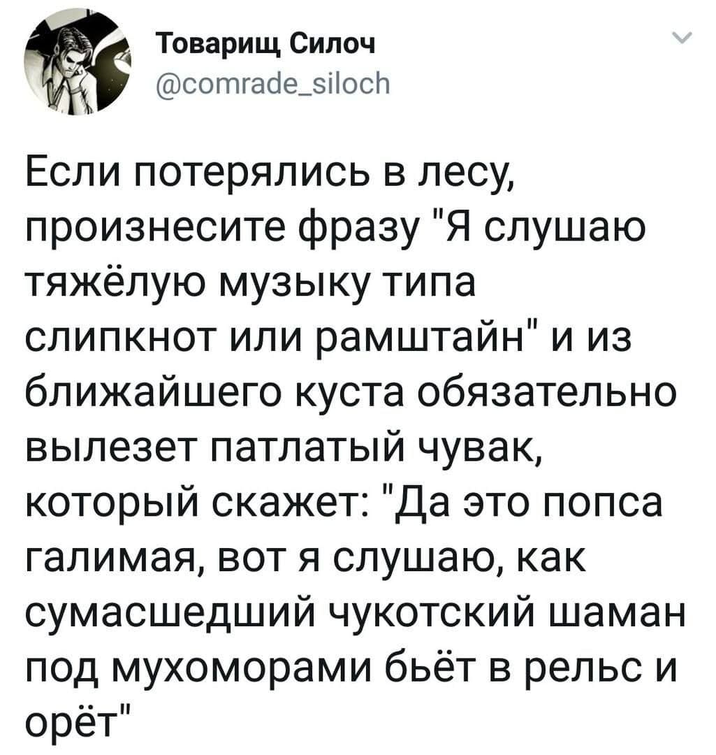 Если потерялись в лесу, произнесите фразу «Я слушаю тяжёлую музыку типа слипкнот или рамштайн» и из ближайшего куста обязательно вылезет патлатый чувак, который скажет: «Да это попса галимая, вот я слушаю, как сумасшедший чукотский шаман под мухоморами бьёт в рельс и орёт».