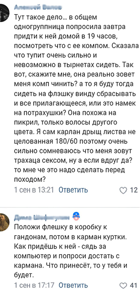 – Тут такое дело... в общем одногруппница попросила завтра придти к ней домой в 19 часов, посмотреть что с ее компом. Сказала что тупит очень сильно и невозможно в тырнетах сидеть. Так вот, скажите мне, она реально зовет меня комп чинить? а то я буду тогда сидеть на флэшку винду сбрасывать и все прилагающееся, или это намек на потрахушки? Она похожа на пикрил, только волосы другого цвета. Я сам карлан дрыщ листва не целованная 180/60 поэтому очень сильно сомневаюсь что меня зовут трахаца сексом, ну а если вдруг да? то мне че это надо сделать перед походом?
– Положи флешку в коробку к гандонам, потом в карман куртки. Как придёшь к ней — сядь за компьютер и попроси достать с кармана. Что принесёт, то у тебя и будет.