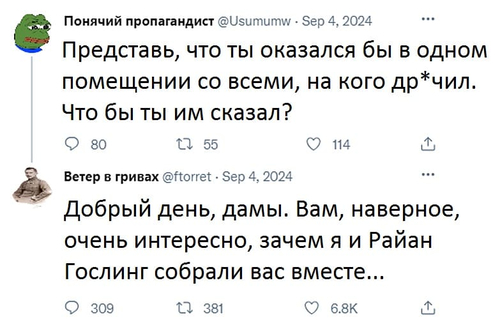 – Представь, что ты оказался бы в одном помещении со всеми, на кого др*чил. Что бы ты им сказал?
– Добрый день, дамы. Вам, наверное, очень интересно, зачем я и Райан Гослинг собрали вас вместе...