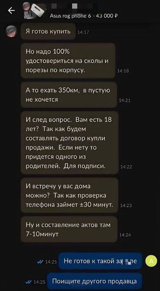 – Я готов купить. Но надо 100% удостовериться на сколы и порезы ПО корпусу. А то ехать 350 км, впустую не хочется. И след вопрос. Вам есть 18 лет? Так как будем составлять договор купли продажи. Если нету то придется одного из родителей. Для подписи. И встречу у вас дома можно? Так как проверка телефона займет ±30 минут. Ну и составление актов там 7-10 минут.
– Не готов к такой зал*пе. Поищите другого продавца.