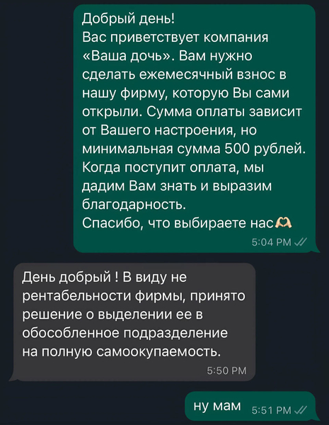 – Добрый день! Вас приветствует компания «Ваша дочь». Вам нужно сделать ежемесячный взнос в нашу фирму, которую Вы сами открыли. Сумма оплаты зависит от Вашего настроения, но минимальная сумма 500 рублей. Когда поступит оплата, мы дадим Вам знать и выразим благодарность. Спасибо, что выбираете нас.
– День добрый! В виду не рентабельности фирмы, принято решение о выделении её в обособленное подразделение на полную самоокупаемость.
– Ну мам..