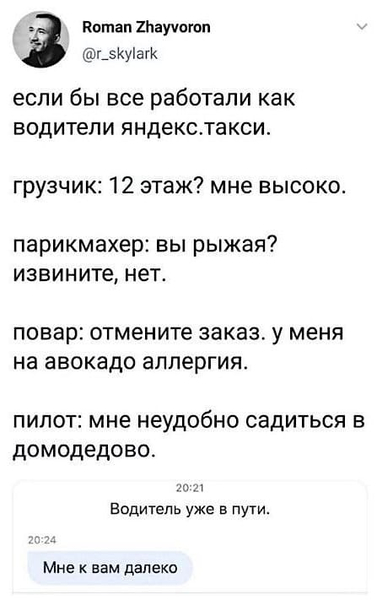 Если бы все работали как водители Яндекс.Такси.
Грузчик: 12 этаж? Мне высоко.
Парикмахер: Вы рыжая? Извините, нет.
Повар: Отмените заказ, у меня на авокадо аллергия.
Пилот: Мне неудобно садиться в Домодедово.
20:21 Водитель уже в пути.
20:24 Мне к вам далеко.