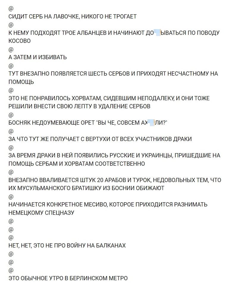 СИДИТ СЕРБ НА ЛАВОЧКЕ, НИКОГО НЕ ТРОГАЕТ
@
К НЕМУ ПОДХОДЯТ ТРОЕ АЛБАНЦЕВ И НАЧИНАЮТ ДО*БЫВАТЬСЯ ПО ПОВОДУ КОСОВО
@
А ЗАТЕМ И ИЗБИВАТЬ
@
ТУТ ВНЕЗАПНО ПОЯВЛЯЕТСЯ ШЕСТЬ СЕРБОВ И ПРИХОДЯТ НЕСЧАСТНОМУ НА ПОМОЩЬ
@
ЭТО НЕ ПОНРАВИЛОСЬ ХОРВАТАМ, СИДЕВШИМ НЕПОДАЛЕКУ И ОНИ ТОЖЕ РЕШИЛИ ВНЕСТИ СВОЮ ЛЕПТУ В УДАЛЕНИЕ СЕРБОВ
@
БОСНЯК НЕДОУМЕВАЮЩЕ ОРЕТ «ВЫ ЧЕ, СОВСЕМ АХ*ЕЛИ?»
@
ЗА ЧТО ТУТ ЖЕ ПОЛУЧАЕТ С ВЕРТУХИ ОТ ВСЕХ УЧАСТНИКОВ ДРАКИ
@
ЗА ВРЕМЯ ДРАКИ В НЕЙ ПОЯВИЛИСЬ РУССКИЕ И УКРАИНЦЫ, ПРИШЕДШИЕ НА ПОМОЩЬ СЕРБАМ И ХОРВАТАМ СООТВЕТСТВЕННО
@
ВНЕЗАПНО ВВАЛИВАЕТСЯ ШТУК 20 АРАБОВ И ТУРОК, НЕДОВОЛЬНЫХ ТЕМ, ЧТО ИХ МУСУЛЬМАНСКОГО БРАТИШКУ ИЗ БОСНИИ ОБИЖАЮТ
@
НАЧИНАЕТСЯ КОНКРЕТНОЕ МЕСИВО, КОТОРОЕ ПРИХОДИТСЯ РАЗНИМАТЬ НЕМЕЦКОМУ СПЕЦНАЗУ
@
@
@
НЕТ, НЕТ, ЭТО НЕ ПРО ВОЙНУ НА БАЛКАНАХ
@
@
@
ЭТО ОБЫЧНОЕ УТРО В БЕРЛИНСКОМ МЕТРО