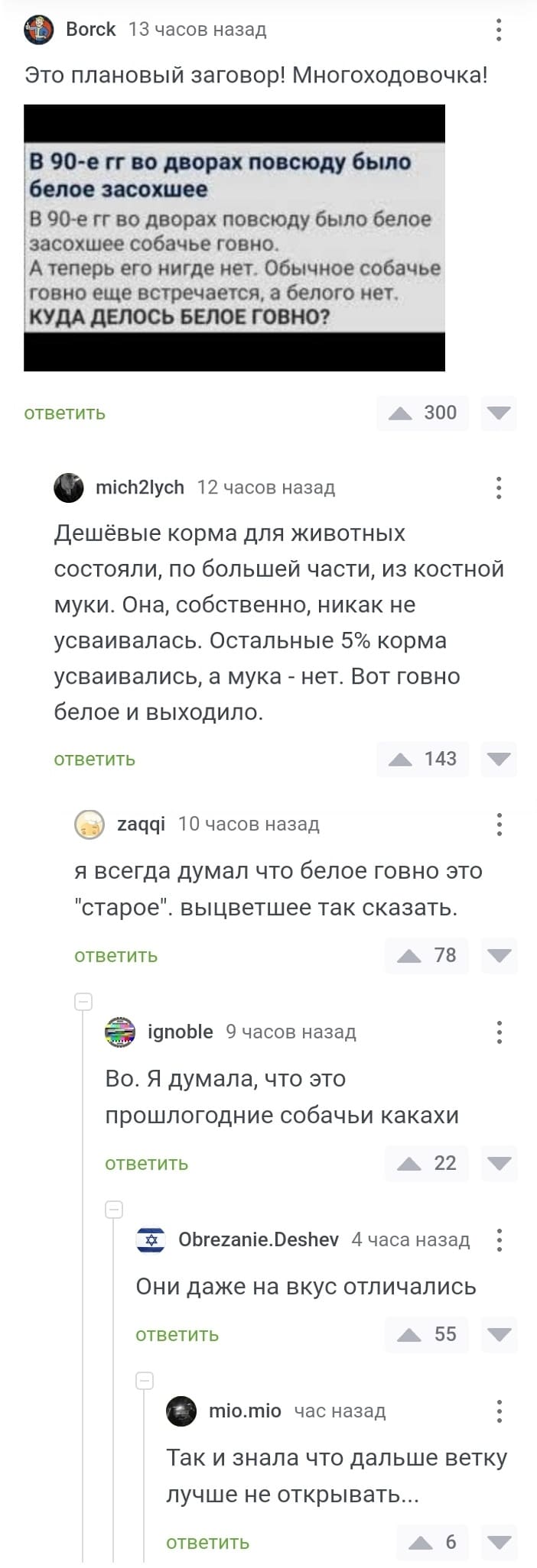 – Это плановый заговор! Многоходовочка!
*В 90-е гг во дворах повсюду было белое засохшее собачье говно. А теперь его нигде нет. Обычное собачье говно еще встречается, а белого нет. КУДА ДЕЛОСЬ БЕЛОЕ ГОВНО?*
– Дешёвые корма для животных состояли, по большей части, из костной муки. Она, собственно, никак не усваивалась. Остальные 5% корма усваивались, а мука — нет. Вот говно белое и выходило.
– Я всегда думал что белое говно это «старое», выцветшее так сказать.
– Во. Я думала, что это прошлогодние собачьи какахи.
– Они даже на вкус отличались.
– Так и знала, что дальше ветку лучше не открывать...