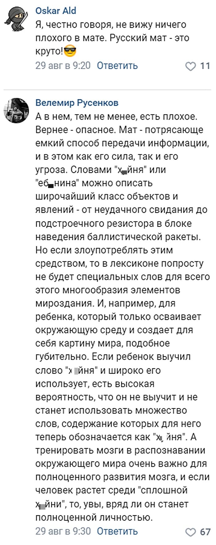 – Я, честно говоря, не вижу ничего плохого в мате. Русский мат — это круто!
– А в нём, тем не менее, есть плохое. Вернее — опасное. Мат — потрясающе ёмкий способ передачи информации, и в этом как его сила, так и его угроза. Словами «х*йня» или «еб*нина» можно описать широчайший класс объектов и явлений — от неудачного свидания до подстроечного резистора в блоке наведения баллистической ракеты. Но если злоупотреблять этим средством, то в лексиконе попросту не будет специальных слов для всего этого многообразия элементов мироздания. И, например, для ребёнка, который только осваивает окружающую среду и создает для себя картину мира, подобное губительно. Если ребёнок выучил слово «х*йня» и широко его использует, есть высокая вероятность, что он не выучит и не станет использовать множество слов, содержание которых для него теперь обозначается как «х*йня». А тренировать мозги в распознавании окружающего мира очень важно для полноценного развития мозга, и если человек растет среди «сплошной х*йни», то, увы, вряд ли он станет полноценной личностью.