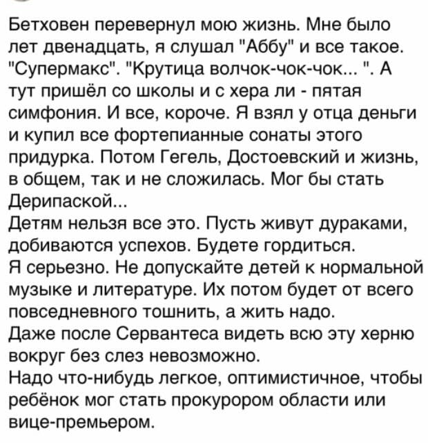 Бетховен перевернул мою жизнь. Мне было лет двенадцать, я слушал «Аббу» и всё такое. «Супермакс». «Крутица волчок-чок-чок...». А тут пришёл со школы и с хера ли — пятая симфония. И все, короче. Я взял у отца деньги и купил все фортепианные сонаты этого придурка. Потом Гегель, Достоевский и жизнь, в общем, так и не сложилась. Мог бы стать Дерипаской...
Детям нельзя все это. Пусть живут дураками, добиваются успехов. Будете гордиться.
Я серьезно. Не допускайте детей к нормальной музыке и литературе. Их потом будет от всего повседневного тошнить, а жить надо.
Даже после Сервантеса видеть всю эту херню вокруг без слез невозможно.
Надо что-нибудь легкое, оптимистичное, чтобы ребёнок мог стать прокурором области или вице-премьером.