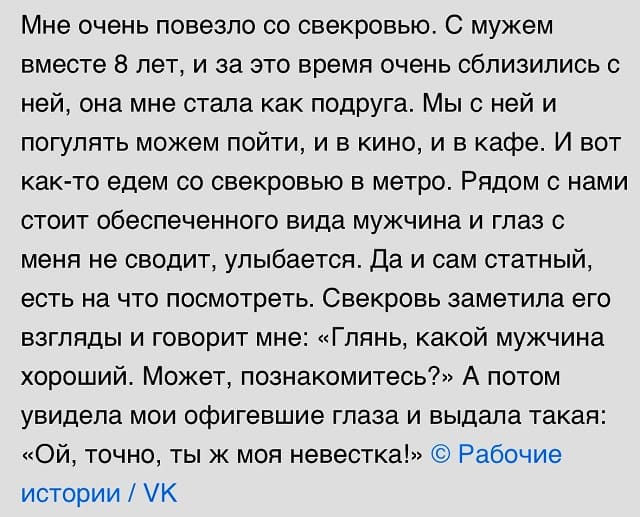 Мне очень повезло со свекровью. С мужем вместе 8 лет, и за это время очень сблизились с ней, она мне стала как подруга. Мы с ней и погулять можем пойти, и в кино, и в кафе. И вот как-то едем со свекровью в метро. Рядом с нами стоит обеспеченного вида мужчина и глаз с меня не сводит, улыбается. Да и сам статный, есть на что посмотреть. Свекровь заметила его взгляды и говорит мне: «Глянь, какой мужчина хороший. Может, познакомитесь?» А потом увидела мои офигевшие глаза и выдала такая: «Ой, точно, ты ж моя невестка!»