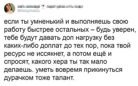 Если ты умненький и выполняешь свою работу быстрее остальных — будь уверен, тебе будут давать доп нагрузку без каких-либо доплат до тех пор, пока твой ресурс не иссякнет, а потом ещё и спросят, какого хера ты так мало делаешь, уметь вовремя прикинуться дурачком тоже талант.