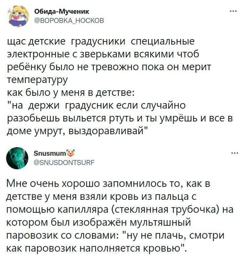 – Щас детские градусники специальные электронные с зверьками всякими чтоб ребёнку было не тревожно пока он мерит температуру как было у меня в детстве: «на держи градусник если случайно разобьешь выльется ртуть и ты умрёшь и все в доме умрут, выздоравливай».
– Мне очень хорошо запомнилось то, как в детстве у меня взяли кровь из пальца с помощью капилляра (стеклянная трубочка) на котором был изображён мультяшный паровозик со словами: «ну не плачь, смотри как паровозик наполняется кровью».