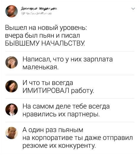 – Вышел на новый уровень: вчера был пьян и писал БЫВШЕМУ НАЧАЛЬСТВУ. Написал, что у них зарплата маленькая.
– И что ты всегда ИМИТИРОВАЛ работу.
– На самом деле тебе всегда нравились их партнеры.
– А один раз пьяным на корпоративе ты даже отправил резюме их конкуренту.