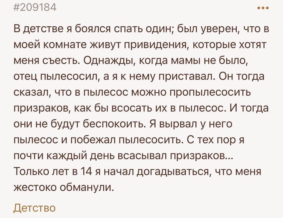 В детстве я боялся спать один; был уверен, что в моей комнате живут привидения, которые хотят меня съесть. Однажды, когда мамы не было, отец пылесосил, а я к нему приставал. Он тогда сказал, что в пылесос можно пропылесосить призраков, как бы всосать их в пылесос. И тогда они не будут беспокоить. Я вырвал у него пылесос и побежал пылесосить. С тех пор я почти каждый день всасывал призраков... Только лет в 14 я начал догадываться, что меня жестоко обманули.