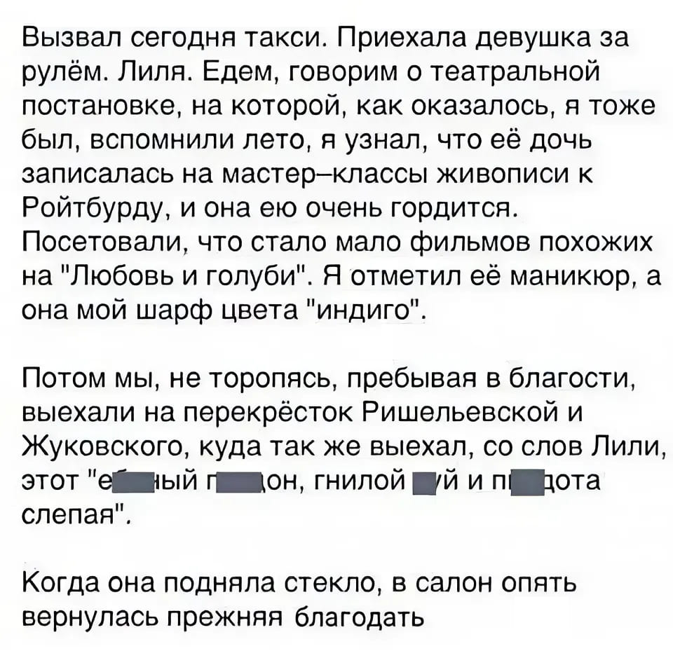 Вызвал сегодня такси. Приехала девушка за рулём. Лиля. Едем, говорим о театральной постановке, на которой, как оказалось, я тоже был, вспомнили лето, я узнал, что её дочь записалась на мастер-классы живописи к Ройтбурду, и она ею очень гордится. Посетовали, что стало мало фильмов похожих на «Любовь и голуби». Я отметил её маникюр, а она мой шарф цвета «индиго».
Потом мы, не торопясь, пребывая в благости, выехали на перекрёсток Ришельевской и Жуковского, куда так же выехал, со слов Лили, этот «***** *****, гнилой *** и ***** слепая!».
Когда она подняла стекло, в салон опять вернулась прежняя благодать.