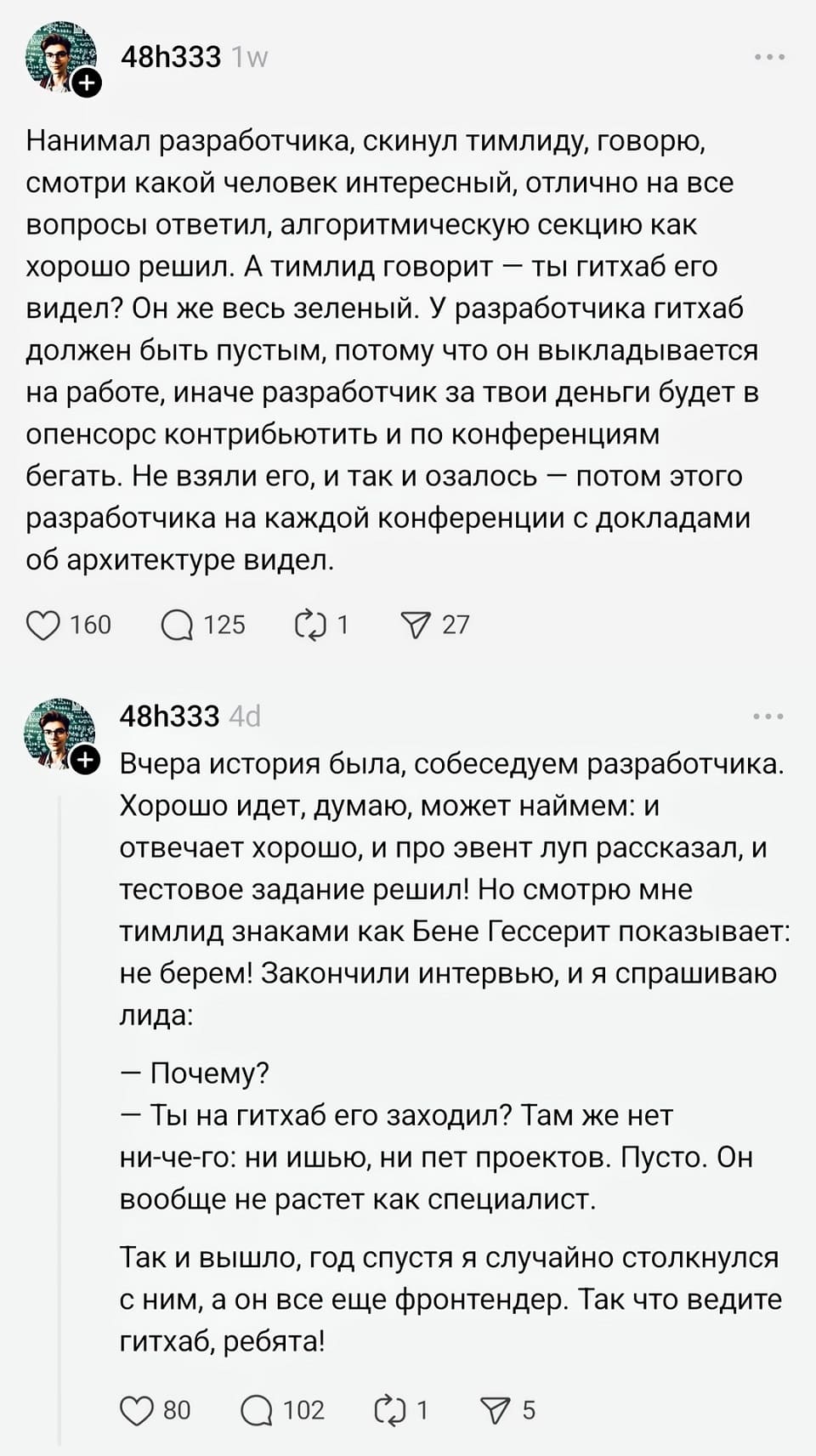 Нанимал разработчика, скинул тимлиду, говорю, смотри какой человек интересный, отлично на все вопросы ответил, алгоритмическую секцию как хорошо решил. А тимлид говорит - ты гитхаб его видел? Он же весь зеленый. У разработчика гитхаб должен быть пустым, потому что он выкладывается на работе, иначе разработчик за твои деньги будет в опенсорс контрибьютить и по конференциям бегать. Не взяли его, и так и озалось – потом этого разработчика на каждой конференции с докладами об архитектуре видел.
О Вчера история была, собеседуем разработчика.
Хорошо идет, думаю, может наймем: и отвечает хорошо, и про эвент луп рассказал, и тестовое задание решил! Но смотрю мне тимлид знаками как Бене Гессерит показывает: не берем! Закончили интервью, и я спрашиваю лида:
– Почему?
– Ты на гитхаб его заходил? Там же нет ни-че-го: ни ишью, ни пет проектов. Пусто. Он вообще не растет как специалист.
Так и вышло, год спустя я случайно столкнулся с ним, а он все еще фронтендер. Так что ведите гитхаб, ребята!