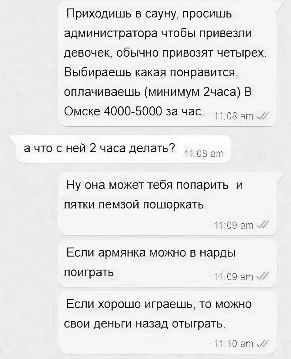 – Приходишь в сауну, просишь администратора чтобы привезли девочек, обычно привозят четырех. Выбираешь какая понравится, оплачиваешь (минимум 2 часа) В Омске 4000-5000 за час. 
– А что с ней 2 часа делать?
– Ну она может тебя попарить и пятки пемзой пошоркать. Если армянка можно в нарды поиграть. Если хорошо играешь, то можно свои деньги назад отыграть.