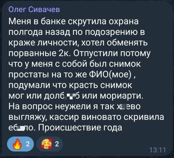 Меня в банке скрутила охрана полгода назад по подозрению в краже личности, хотел обменять порванные 2к. Отпустили потому что у меня с собой был снимок простаты на то же ФИО (моё), подумали что красть снимок мог или дол**еб или мориарти. На вопрос неужели я так х*ево выгляжу, кассир виновато скривила е6*ло. Происшествие года.