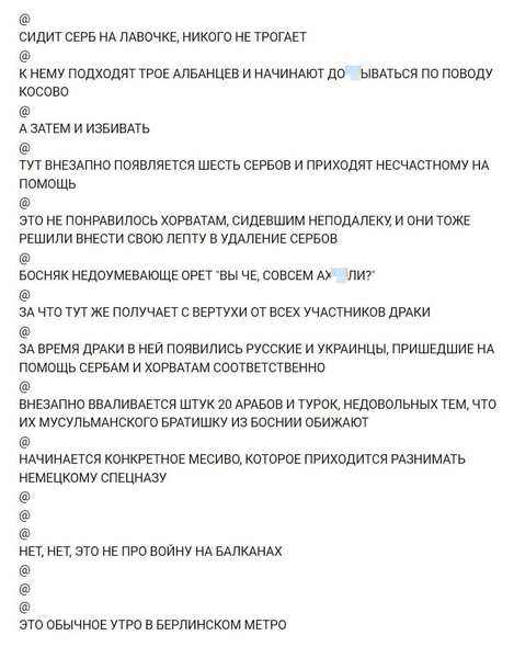 СИДИТ СЕРБ НА ЛАВОЧКЕ, НИКОГО НЕ ТРОГАЕТ
@
К НЕМУ ПОДХОДЯТ ТРОЕ АЛБАНЦЕВ И НАЧИНАЮТ ДО*БЫВАТЬСЯ ПО ПОВОДУ КОСОВО
@
А ЗАТЕМ И ИЗБИВАТЬ
@
ТУТ ВНЕЗАПНО ПОЯВЛЯЕТСЯ ШЕСТЬ СЕРБОВ И ПРИХОДЯТ НЕСЧАСТНОМУ НА ПОМОЩЬ
@
ЭТО НЕ ПОНРАВИЛОСЬ ХОРВАТАМ, СИДЕВШИМ НЕПОДАЛЕКУ И ОНИ ТОЖЕ РЕШИЛИ ВНЕСТИ СВОЮ ЛЕПТУ В УДАЛЕНИЕ СЕРБОВ
@
БОСНЯК НЕДОУМЕВАЮЩЕ ОРЕТ «ВЫ ЧЕ, СОВСЕМ АХ*ЕЛИ?»
@
ЗА ЧТО ТУТ ЖЕ ПОЛУЧАЕТ С ВЕРТУХИ ОТ ВСЕХ УЧАСТНИКОВ ДРАКИ
@
ЗА ВРЕМЯ ДРАКИ В НЕЙ ПОЯВИЛИСЬ РУССКИЕ И УКРАИНЦЫ, ПРИШЕДШИЕ НА ПОМОЩЬ СЕРБАМ И ХОРВАТАМ СООТВЕТСТВЕННО
@
ВНЕЗАПНО ВВАЛИВАЕТСЯ ШТУК 20 АРАБОВ И ТУРОК, НЕДОВОЛЬНЫХ ТЕМ, ЧТО ИХ МУСУЛЬМАНСКОГО БРАТИШКУ ИЗ БОСНИИ ОБИЖАЮТ
@
НАЧИНАЕТСЯ КОНКРЕТНОЕ МЕСИВО, КОТОРОЕ ПРИХОДИТСЯ РАЗНИМАТЬ НЕМЕЦКОМУ СПЕЦНАЗУ
@
@
@
НЕТ, НЕТ, ЭТО НЕ ПРО ВОЙНУ НА БАЛКАНАХ
@
@
@
ЭТО ОБЫЧНОЕ УТРО В БЕРЛИНСКОМ МЕТРО