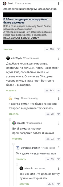 – Это плановый заговор! Многоходовочка!
*В 90-е гг во дворах повсюду было белое засохшее собачье говно. А теперь его нигде нет. Обычное собачье говно еще встречается, а белого нет. КУДА ДЕЛОСЬ БЕЛОЕ ГОВНО?*
– Дешёвые корма для животных состояли, по большей части, из костной муки. Она, собственно, никак не усваивалась. Остальные 5% корма усваивались, а мука — нет. Вот говно белое и выходило.
– Я всегда думал что белое говно это «старое», выцветшее так сказать.
– Во. Я думала, что это прошлогодние собачьи какахи.
– Они даже на вкус отличались.
– Так и знала, что дальше ветку лучше не открывать...