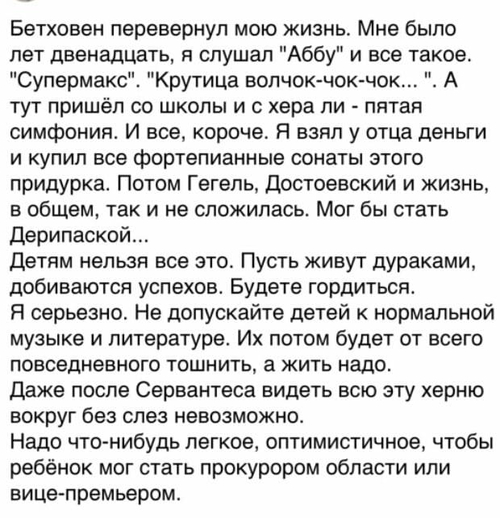 Бетховен перевернул мою жизнь. Мне было лет двенадцать, я слушал «Аббу» и всё такое. «Супермакс». «Крутица волчок-чок-чок...». А тут пришёл со школы и с хера ли — пятая симфония. И все, короче. Я взял у отца деньги и купил все фортепианные сонаты этого придурка. Потом Гегель, Достоевский и жизнь, в общем, так и не сложилась. Мог бы стать Дерипаской...
Детям нельзя все это. Пусть живут дураками, добиваются успехов. Будете гордиться.
Я серьезно. Не допускайте детей к нормальной музыке и литературе. Их потом будет от всего повседневного тошнить, а жить надо.
Даже после Сервантеса видеть всю эту херню вокруг без слез невозможно.
Надо что-нибудь легкое, оптимистичное, чтобы ребёнок мог стать прокурором области или вице-премьером.