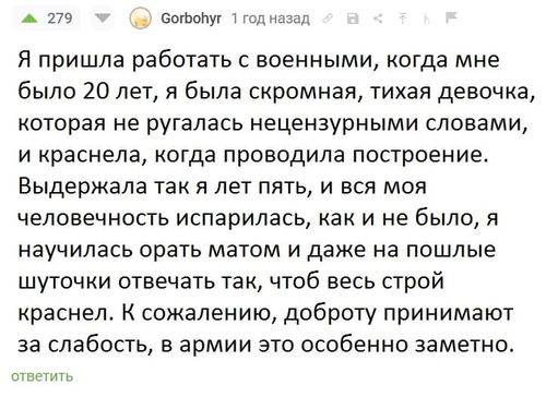 Я пришла работать с военными, когда мне было 20 лет, я была скромная, тихая девочка, которая не ругалась нецензурными словами, и краснела, когда проводила построение. Выдержала так я лет пять, и вся моя человечность испарилась, как и не было, я научилась орать матом и даже на пошлые шуточки отвечать так, чтоб весь строй краснел. К сожалению, доброту принимают за слабость, в армии это особенно заметно.