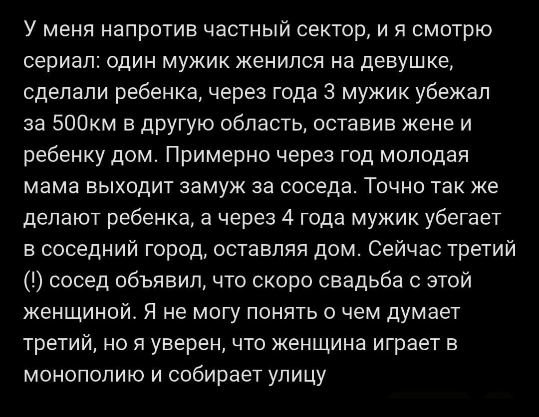 У меня напротив частный сектор, и я смотрю сериал: один мужик женился на девушке, сделали ребенка, через года 3 мужик убежал за 500км в другую область, оставив жене и ребенку дом. Примерно через год молодая мама выходит замуж за соседа. Точно так же делают ребенка, а через 4 года мужик убегает в соседний город, оставляя дом. Сейчас третий (!) сосед объявил, что скоро свадьба с этой женщиной. Я не могу понять о чем думает третий, но я уверен, что женщина играет в монополию и собирает улицу.