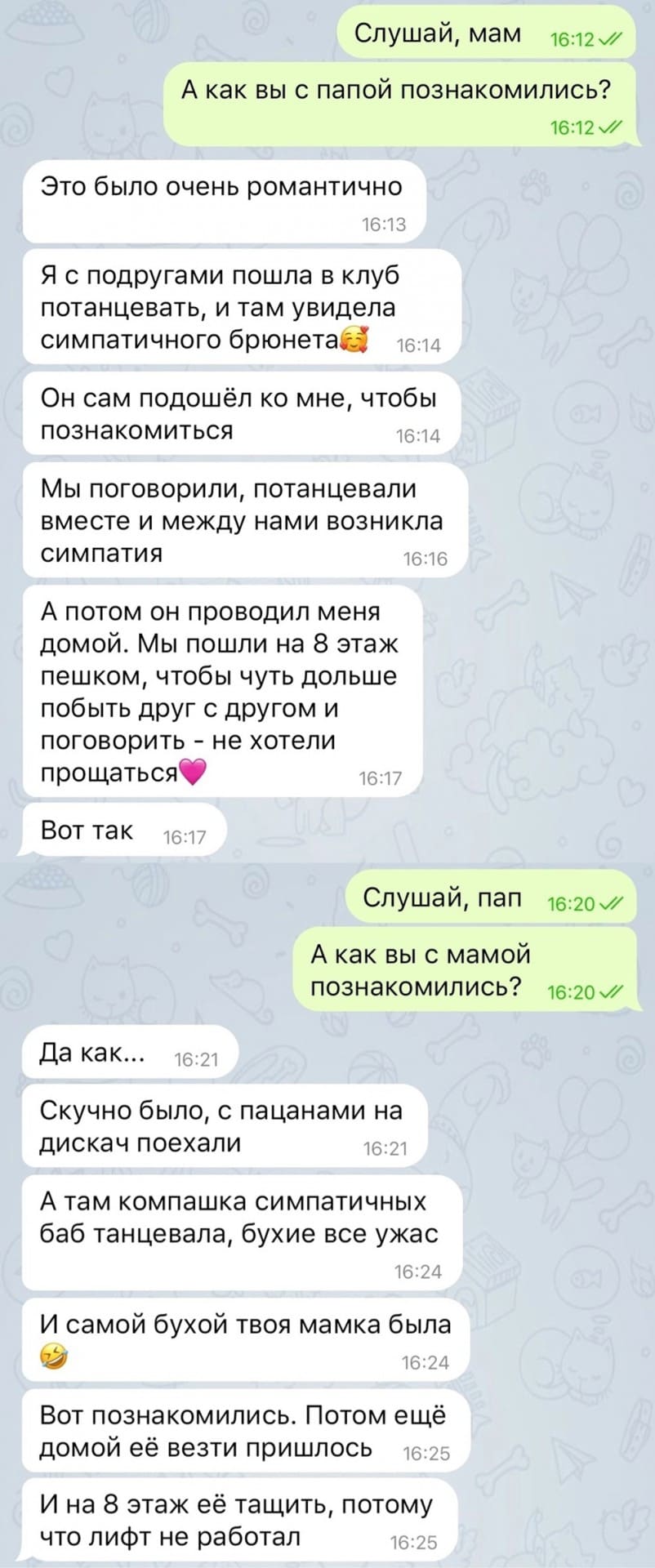 – Слушай, мам. А как вы с папой познакомились?
– Это было очень романтично. Я с подругами пошла в клуб потанцевать, и там увидела симпатичного брюнетам. Он сам подошёл ко мне, чтобы познакомиться. Мы поговорили, потанцевали вместе и между нами возникла симпатия. А потом он проводил меня домой. Мы пошли на 8 этаж пешком, чтобы чуть дольше побыть друг с другом и поговорить — не хотели прощаться. Вот так.
– Слушай, пап. А как вы с мамой познакомились? Да как... Скучно было, с пацанами на дискач поехали. А там компашка симпатичных баб танцевала, бухие все ужас. И самой бухой твоя мамка была. Вот познакомились. Потом ещё домой её везти пришлось. И на 8 этаж её тащить, потому что лифт не работал.