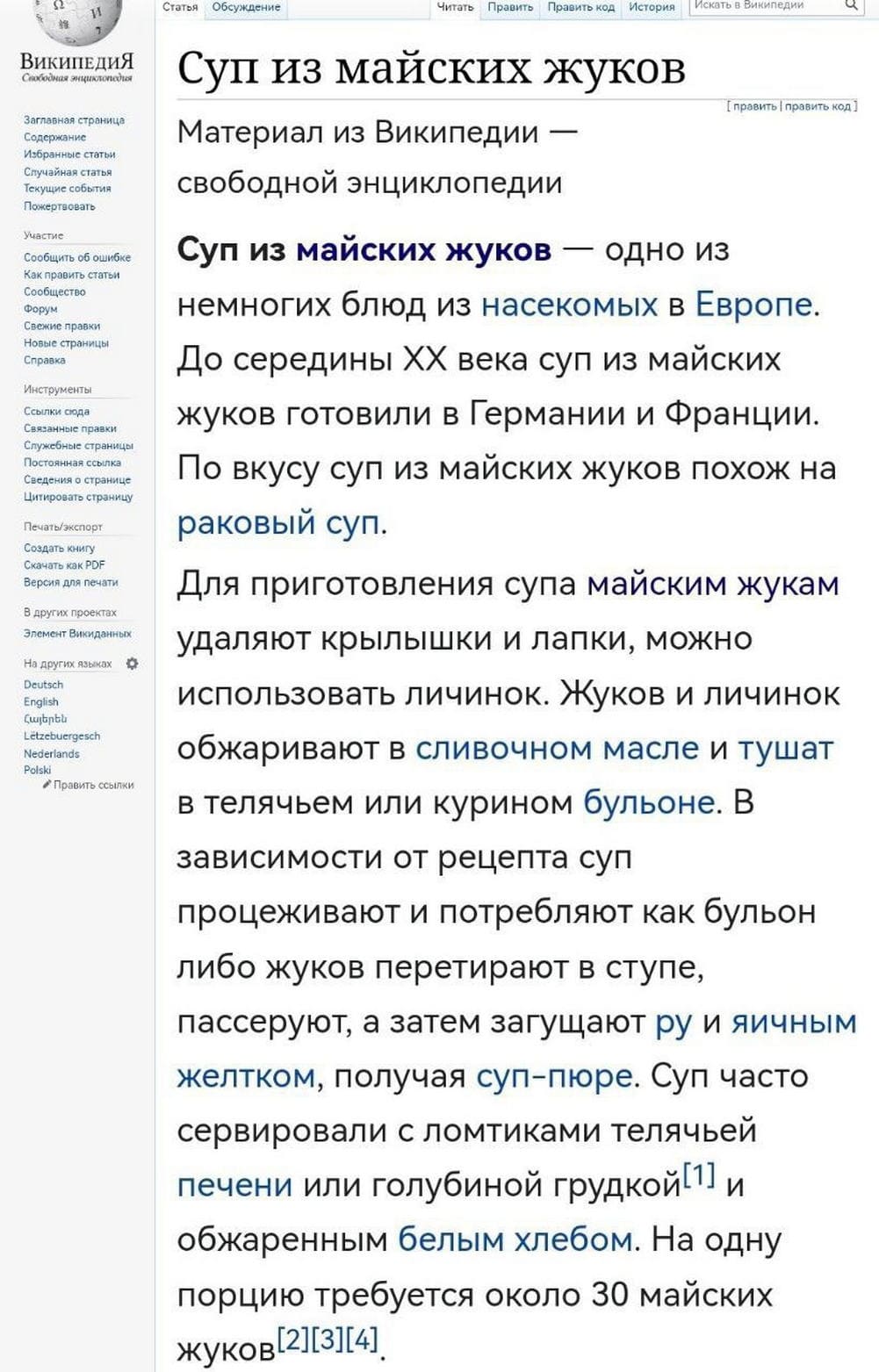 Суп из майских жуков — одно из немногих блюд из насекомых в Европе. До середины XX века суп из майских жуков готовили в Германии и Франции. По вкусу суп из майских жуков похож на раковый суп.
Для приготовления супа майским жукам удаляют крылышки и лапки, можно использовать личинок. Жуков и личинок обжаривают в сливочном масле и тушат в телячьем или курином бульоне. В зависимости от рецепта суп процеживают и потребляют как бульон либо жуков перетирают в ступе, пассеруют, а затем загущают ру и яичным желтком, получая суп-пюре. Суп часто сервировали с ломтиками телячьей печени или голубиной грудкой^! и обжаренным белым хлебом. На одну порцию требуется около 30 майских жуков.