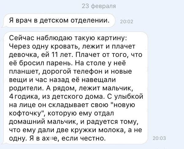 Я врач в детском отделении. Сейчас наблюдаю такую картину: Через одну кровать, лежит и плачет девочка, ей 11 лет. Плачет от того, что её бросил парень. На столе у неё планшет, дорогой телефон и новые вещи и час назад её навещали родители. А рядом, лежит мальчик, 4 годика, из детского дома. С улыбкой на лице он складывает свою «новую кофточку», которую ему отдал домашний мальчик, и радуется тому, что ему дали две кружки молока, а не одну. Я в ах*е, если честно.