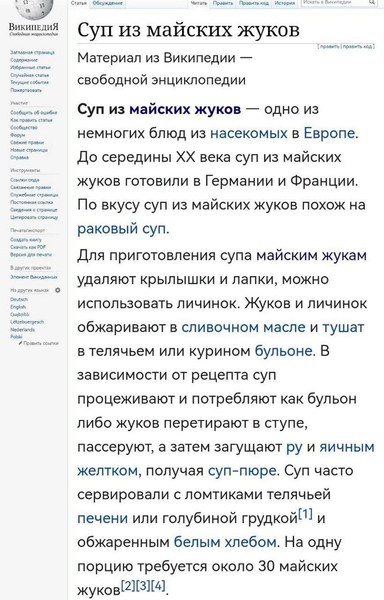 Суп из майских жуков — одно из немногих блюд из насекомых в Европе. До середины XX века суп из майских жуков готовили в Германии и Франции. По вкусу суп из майских жуков похож на раковый суп.
Для приготовления супа майским жукам удаляют крылышки и лапки, можно использовать личинок. Жуков и личинок обжаривают в сливочном масле и тушат в телячьем или курином бульоне. В зависимости от рецепта суп процеживают и потребляют как бульон либо жуков перетирают в ступе, пассеруют, а затем загущают ру и яичным желтком, получая суп-пюре. Суп часто сервировали с ломтиками телячьей печени или голубиной грудкой^! и обжаренным белым хлебом. На одну порцию требуется около 30 майских жуков.