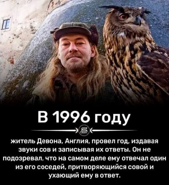 В 1996 году
Житель Девона, Англия, провёл год, издавая звуки сов и записывая их ответы. Он не подозревал, что на самом деле ему отвечал один из его соседей, притворяющийся совой и ухающий ему в ответ.