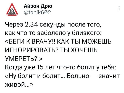 Через 2.34 секунды после того, как что-то заболело у близкого: «БЕГИ К ВРАЧУ!! КАК ТЫ МОЖЕШЬ ИГНОРИРОВАТЬ? ТЫ ХОЧЕШЬ УМЕРЕТЬ?!»
Когда уже 15 лет что-то болит у тебя: «Ну болит и болит... Больно — значит живой...»