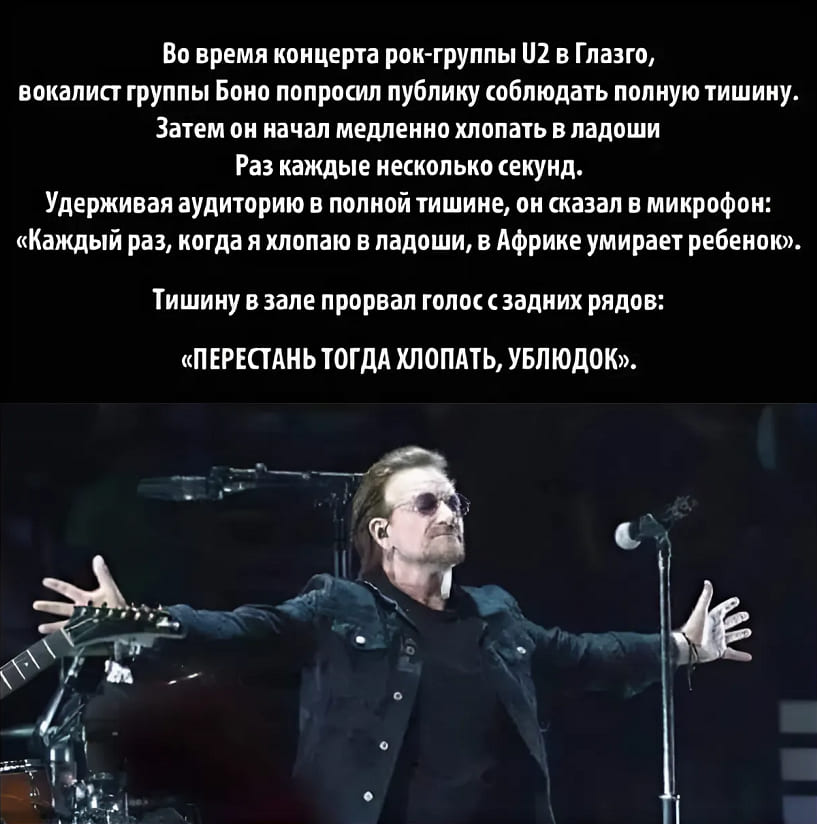 Во время концерта рок-группы U2 в Глазго, вокалист группы Боно попросил публику соблюдать полную тишину. Затем он начал медленно хлопать в ладоши Раз каждые несколько секунд.
Удерживая аудиторию в полной тишине, он сказал в микрофон: «Каждый раз, когда я хлопаю в ладоши, в Африке умирает ребенок».
Тишину в зале прорвал голос с задних рядов:
«ПЕРЕСТАНЬ ТОГДА ХЛОПАТЬ, УБЛЮДОК».