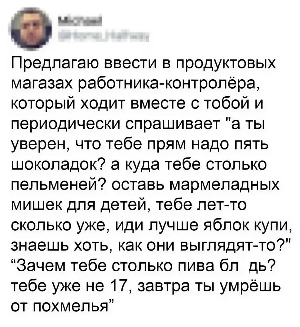 Предлагаю ввести в продуктовых магазах работника-контролёра, который ходит вместе с тобой и периодически спрашивает «а ты уверен, что тебе прям надо пять шоколадок? а куда тебе столько пельменей? оставь мармеладных мишек для детей, тебе лет-то сколько уже, иди лучше яблок купи, знаешь хоть, как они выглядят-то?» «Зачем тебе столько пива бл*дь? тебе уже не 17, завтра ты умрёшь от похмелья»