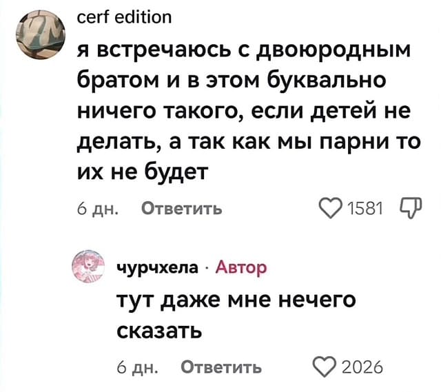 – Я встречаюсь с двоюродным братом и в этом буквально ничего такого, если детей не делать, а так как мы парни то их не будет.
– Тут даже мне нечего сказать.