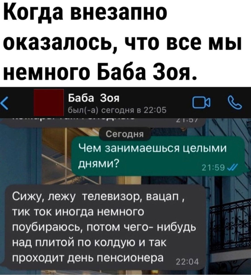 Когда внезапно оказалось, что все мы немного Баба Зоя.
Баба Зоя был(-а) сегодня в 22:05
– Чем занимаешься целыми днями?
– Сижу, лежу телевизор, вацап, тик ток иногда немного поубираюсь, потом чего- нибудь над плитой по колдую и так проходит день пенсионера.