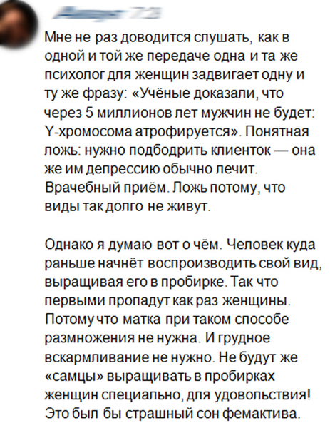 Мне не раз доводится слушать, как в одной и той же передаче одна и та же психолог для женщин задвигает одну и ту же фразу: «Учёные доказали, что через 5 миллионов лет мужчин не будет: Y-хромосома атрофируется». Понятная ложь: нужно подбодрить клиенток — она же им депрессию обычно лечит. Врачебный приём. Ложь потому, что виды такдолго не живут.
Однако я думаю вот о чём. Человек куда раньше начнёт воспроизводить свой вид, выращивая его в пробирке. Так что первыми пропадут как раз женщины. Потому что матка при таком способе размножения не нужна. И грудное вскармливание не нужно. Не будут же «самцы» выращивать в пробирках женщин специально, для удовольствия! Это был бы страшный сон фемактива.