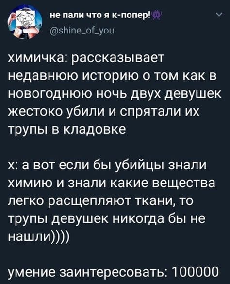 Химичка: рассказывает недавнюю историю о том как в новогоднюю ночь двух девушек жестоко убили и спрятали их трупы в кладовке, а вот если бы убийцы знали химию и знали какие вещества легко расщепляют ткани, то трупы девушек никогда бы не нашли.
Умение заинтересовать: 100000