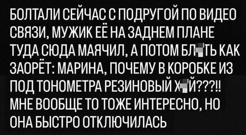 Болтали сейчас с подругой по видео связи, мужик её на заднем плане туда сюда маячил, а потом бл*ть как заорёт: Марина, почему в коробке из под тонометра резиновый х*й??? Мне вообще-то тоже интересно, но она быстро отключилась.