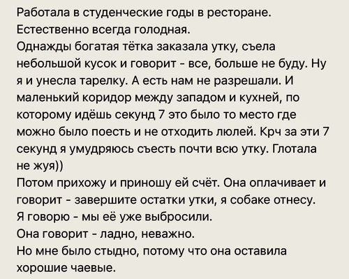 Работала в студенческие годы в ресторане. Естественно всегда голодная.
Однажды богатая тётка заказала утку, съела небольшой кусок и говорит – все, больше не буду. Ну я и унесла тарелку. А есть нам не разрешали. И маленький коридор между западом и кухней, по которому идёшь секунд 7 это было то место где можно было поесть и не отходить люлей. Крч за эти 7 секунд я умудряюсь съесть почти всю утку. Глотала не жуя))
Потом прихожу и приношу ей счёт. Она оплачивает и говорит - завершите остатки утки, я собаке отнесу. Я говорю - мы её уже выбросили.
Она говорит – ладно, неважно.
Но мне было стыдно, потому что она оставила хорошие чаевые.