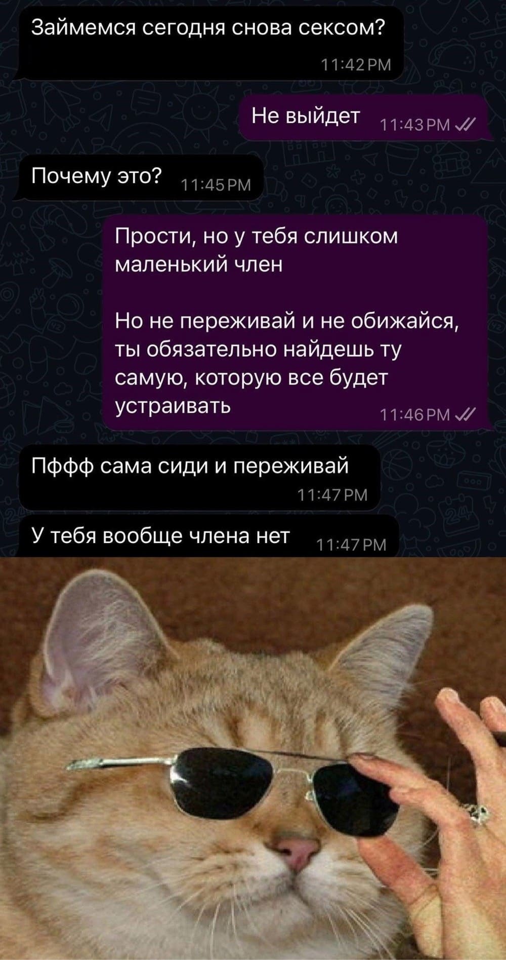 – Займёмся сегодня снова сексом?
– Не выйдет.
– Почему это?
– Прости, но у тебя слишком маленький член. Но не переживай и не обижайся, ты обязательно найдёшь ту самую, которую всё будет устраивать.
– Пффф сама сиди и переживай. У тебя вообще члена нет.