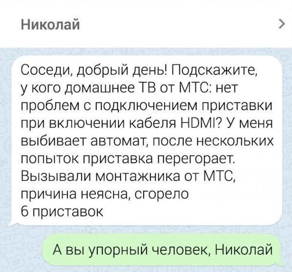 – Соседи, добрый день! Подскажите, у кого домашнее ТВ от МТС: нет проблем с подключением приставки при включении кабеля HDMI? У меня выбивает автомат, после нескольких попыток приставка перегорает. Вызывали монтажника от МТС, причина неясна, сгорело 6 приставок.
– А вы упорный человек, Николай.