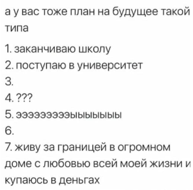 А у вас тоже план на будущее такой типа:
1. Заканчиваю школу;
2. Поступаю в университет;
3.
4. ???
5. Эээээээээыыыыыыы;
6.
7. Живу за границей в огромном доме с любовью всей моей жизни и купаюсь в деньгах.