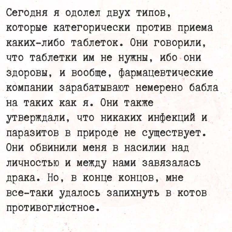 Сегодня я одолел двух типов, которые категорически против приема каких-либо таблеток. Они говорили, что таблетки им не нужны, ибо они здоровы, и вообще, фармацевтические компании зарабатывают немерено бабла на таких как я. Они также утверждали, что никаких инфекций и паразитов в природе не существует. Они обвинили меня в насилии над личностью и между нами завязалась драка. Но, в конце концов, мне все-таки удалось запихнуть в котов противоглистное.