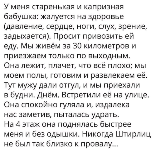 У меня старенькая и капризная бабушка: жалуется на здоровье (давление, сердце, ноги, слух, зрение, задыхается). Просит привозить ей еду. Мы живём за 30 километров и приезжаем только по выходным. Она лежит, плачет, что всё плохо; мы моем полы, готовим и развлекаем её. Тут мужу дали отгул, и мы приехали в будни. Днём. Встретили её на улице. Она спокойно гуляла и, издалека нас заметив, пыталась удрать. На 4 этаж она поднялась быстрее меня и без одышки. Никогда Штирлиц не был так близко к провалу...