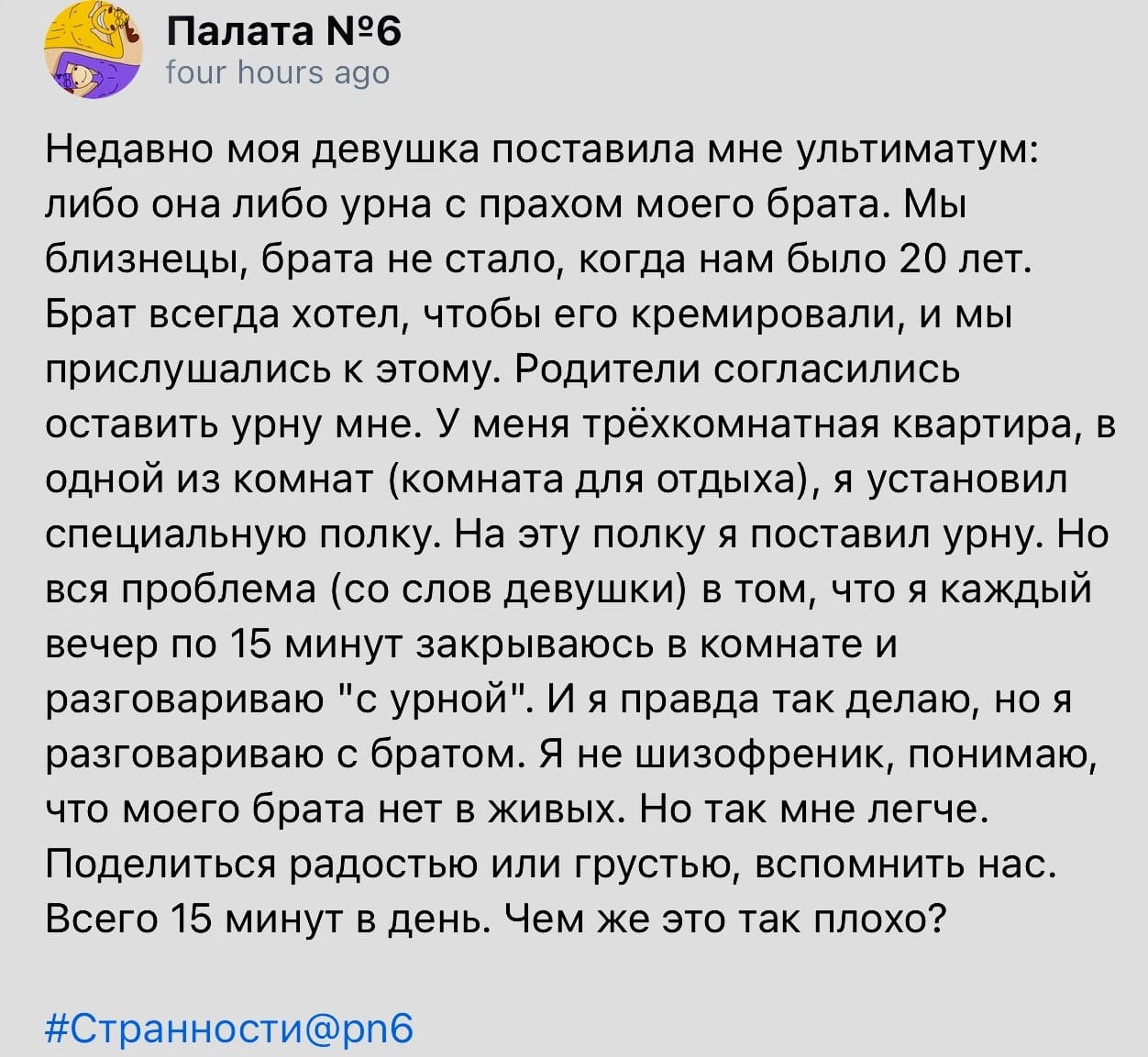 Недавно моя девушка поставила мне ультиматум: либо она либо урна с прахом моего брата. Мы близнецы, брата не стало, когда нам было 20 лет. Брат всегда хотел, чтобы его кремировали, и мы прислушались к этому. Родители согласились оставить урну мне. У меня трёхкомнатная квартира, в одной из комнат (комната для отдыха), я установил специальную полку. На эту полку я поставил урну. Но вся проблема (со слов девушки) в том, что я каждый вечер по 15 минут закрываюсь в комнате и разговариваю «с урной». И я правда так делаю, но я разговариваю с братом. Я не шизофреник, понимаю, что моего брата нет в живых. Но так мне легче. Поделиться радостью или грустью, вспомнить нас. Всего 15 минут в день. Чем же это так плохо?