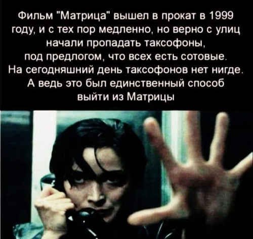 Фильм «Матрица» вышел в прокат в 1999 году, и с тех пор медленно, но верно с улиц начали пропадать таксофоны, под предлогом, что всех есть сотовые. На сегодняшний день таксофонов нет нигде. А ведь это был единственный способ выйти из Матрицы.