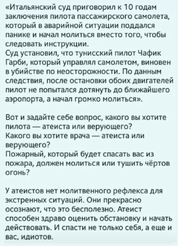 «Итальянский суд приговорил к 10 годам заключения пилота пассажирского самолета, который в аварийной ситуации поддался панике и начал молиться вместо того, чтобы следовать инструкции. Суд установил, что тунисский пилот Чафик Гарби, который управлял самолетом, виновен в убийстве по неосторожности. По данным следствия, после остановки обоих двигателей пилот не попытался дотянуть до ближайшего аэропорта, а начал громко молиться».
Вот и задайте себе вопрос, какого вы хотите пилота — атеиста или верующего?
Какого вы хотите врача — атеиста или верующего?
Пожарный, который будет спасать вас из пожара, должен молиться или тушить чёртов огонь?
У атеистов нет молитвенного рефлекса для экстренных ситуаций. Они прекрасно осознают, что это бесполезно. Атеист способен здраво оценить обстановку и начать действовать. И спасти не только себя, а еще и вас, идиотов.